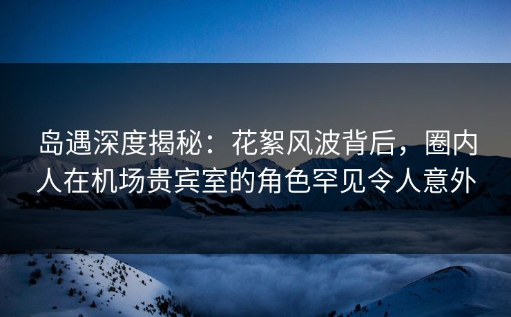 岛遇深度揭秘:花絮风波背后,圈内人在机场贵宾室的角色罕见令人意外 岛遇深度揭秘:花絮风波背后,圈内人在机场贵宾室的角色罕见令人意外