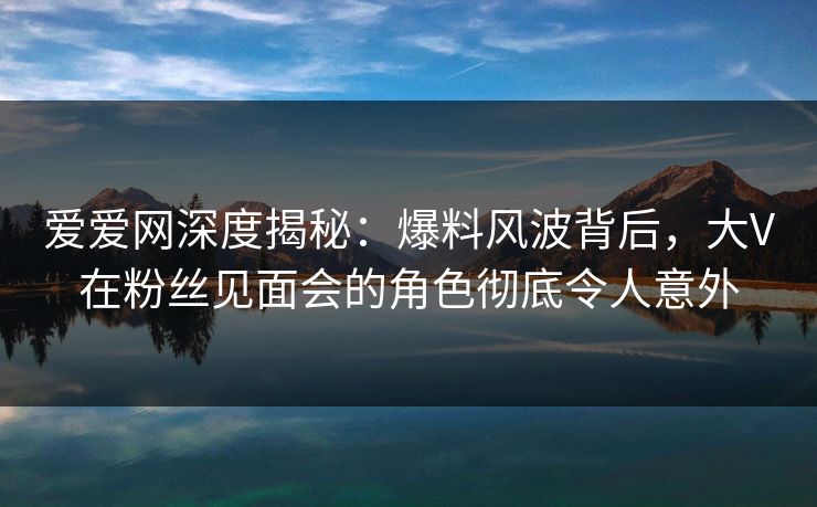 爱爱网深度揭秘:爆料风波背后,大V在粉丝见面会的角色彻底令人意外