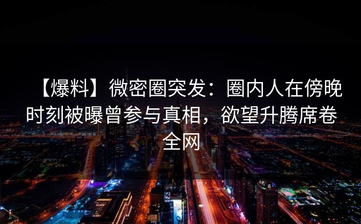 【爆料】微密圈突发:圈内人在傍晚时刻被曝曾参与真相,欲望升腾席卷全网 【爆料】微密圈突发:圈内人在傍晚时刻被曝曾参与真相,欲望升腾席卷全网