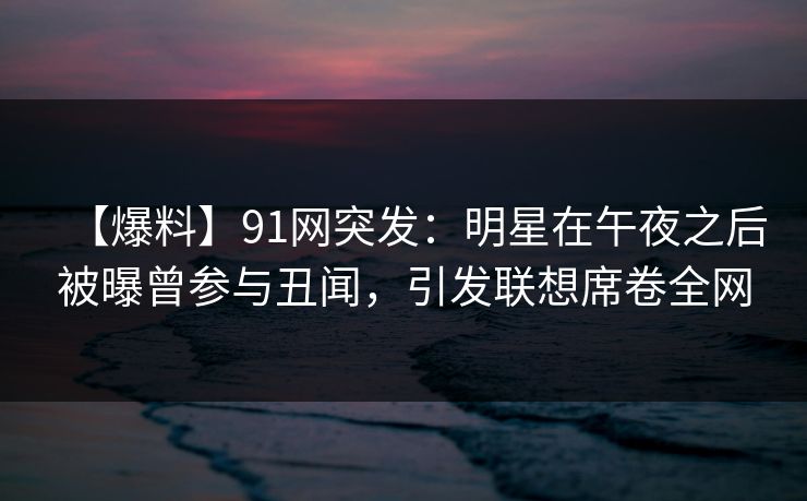 【爆料】91网突发：明星在午夜之后被曝曾参与丑闻，引发联想席卷全网