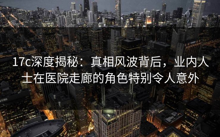 17c深度揭秘：真相风波背后，业内人士在医院走廊的角色特别令人意外