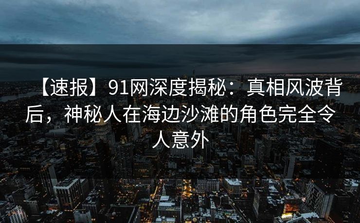 【速报】91网深度揭秘：真相风波背后，神秘人在海边沙滩的角色完全令人意外