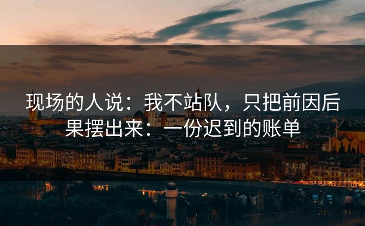 现场的人说：我不站队，只把前因后果摆出来：一份迟到的账单