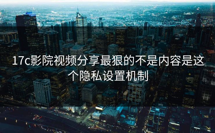 17c影院视频分享最狠的不是内容是这个隐私设置机制